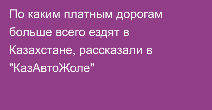 По каким платным дорогам больше всего ездят в Казахстане, рассказали в 