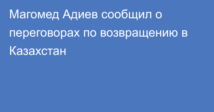 Магомед Адиев сообщил о переговорах по возвращению в Казахстан