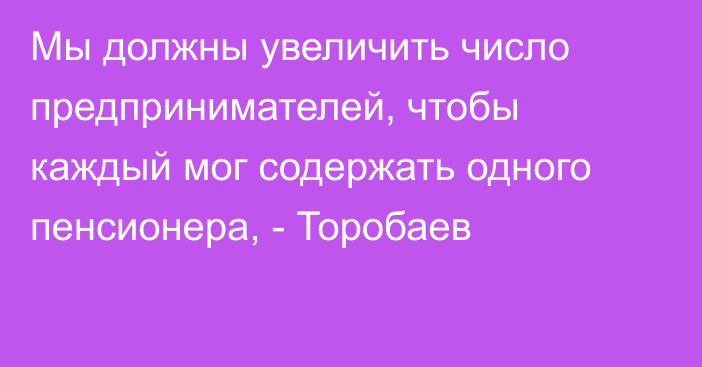 Мы должны увеличить число предпринимателей, чтобы каждый мог содержать одного пенсионера, - Торобаев