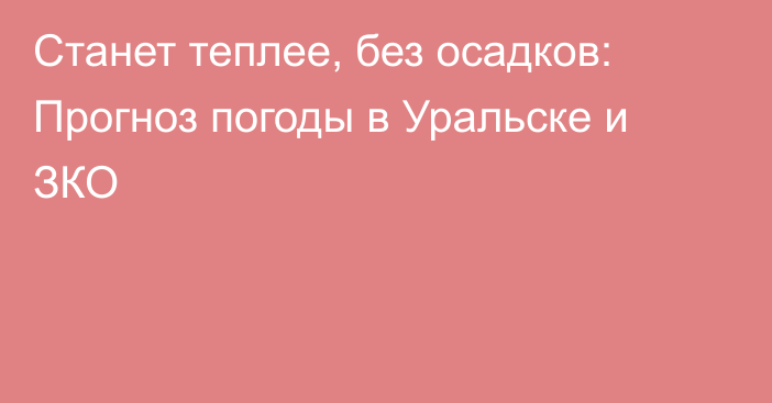 Станет теплее, без осадков: Прогноз погоды в Уральске и ЗКО