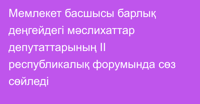 Мемлекет басшысы барлық деңгейдегі мәслихаттар депутаттарының II республикалық форумында сөз сөйледі