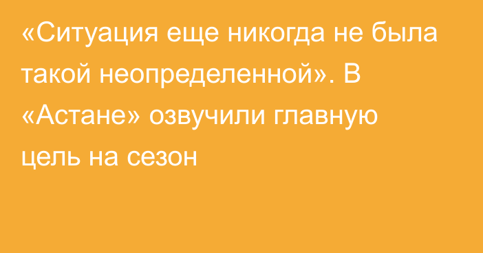 «Ситуация еще никогда не была такой неопределенной». В «Астане» озвучили главную цель на сезон