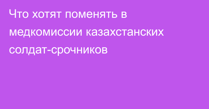 Что хотят поменять в медкомиссии казахстанских солдат-срочников