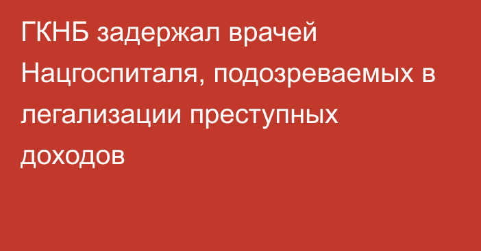 ГКНБ задержал врачей Нацгоспиталя, подозреваемых в легализации преступных доходов