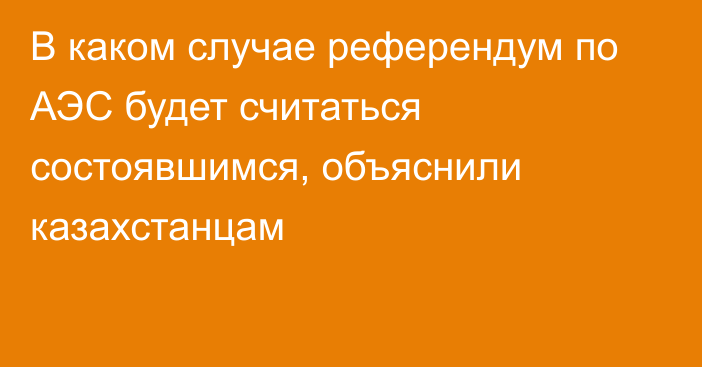 В каком случае референдум по АЭС будет считаться состоявшимся, объяснили казахстанцам