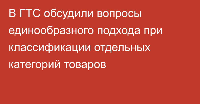 В ГТС обсудили вопросы единообразного подхода при классификации отдельных категорий товаров