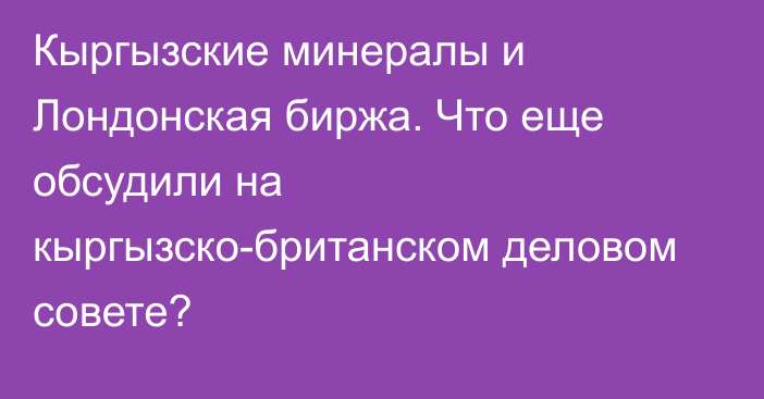 Кыргызские минералы и Лондонская биржа. Что еще обсудили на кыргызско-британском деловом совете?