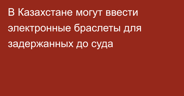 В Казахстане могут ввести электронные браслеты для задержанных до суда