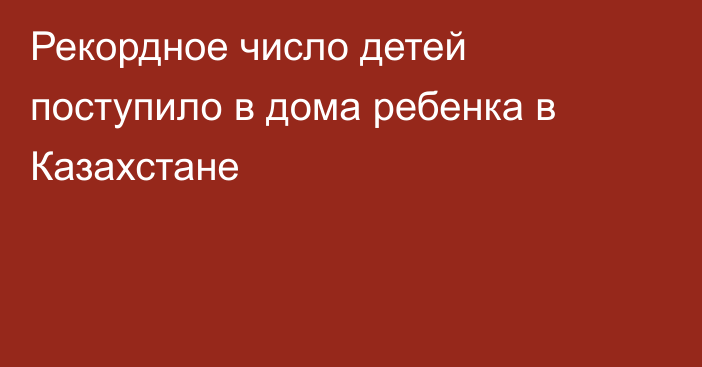 Рекордное число детей поступило в дома ребенка в Казахстане