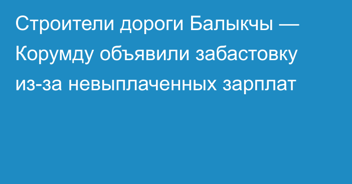 Строители дороги Балыкчы — Корумду объявили забастовку из-за невыплаченных зарплат