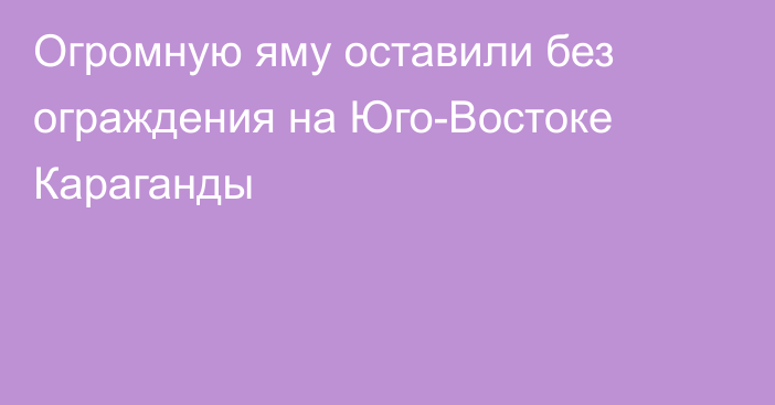 Огромную яму оставили без ограждения на Юго-Востоке Караганды