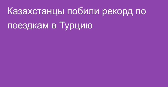 Казахстанцы побили рекорд по поездкам в Турцию