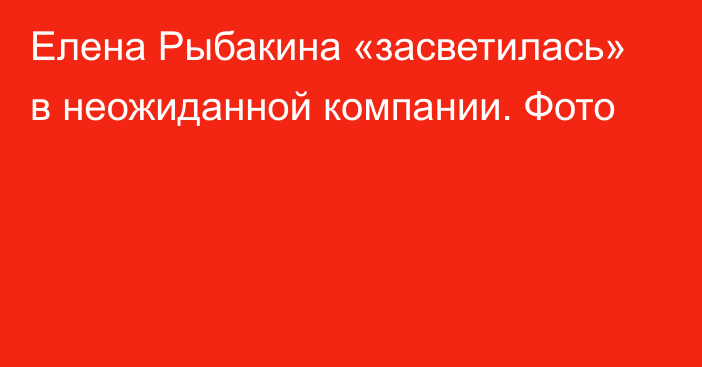 Елена Рыбакина «засветилась» в неожиданной компании. Фото