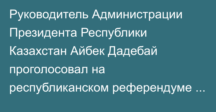 Руководитель Администрации Президента Республики Казахстан Айбек Дадебай проголосовал на республиканском референдуме по строительству АЭС на избирательном участке №211, расположенном в Президентском центре