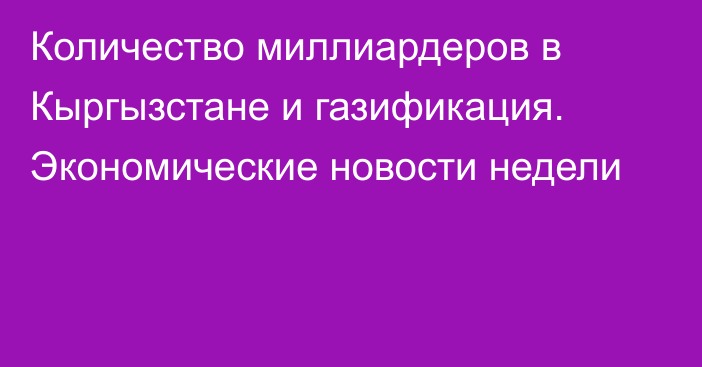 Количество миллиардеров в Кыргызстане и газификация. Экономические новости недели