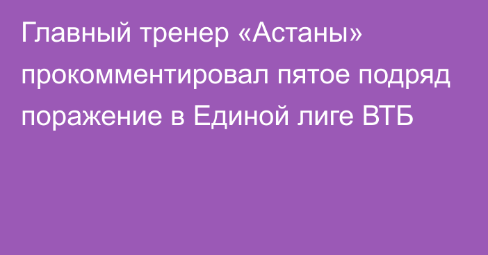 Главный тренер «Астаны» прокомментировал пятое подряд поражение в Единой лиге ВТБ