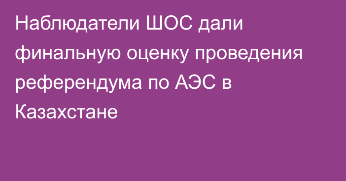 Наблюдатели ШОС дали финальную оценку проведения референдума по АЭС в Казахстане