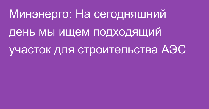 Минэнерго: На сегодняшний день мы ищем подходящий участок для строительства АЭС