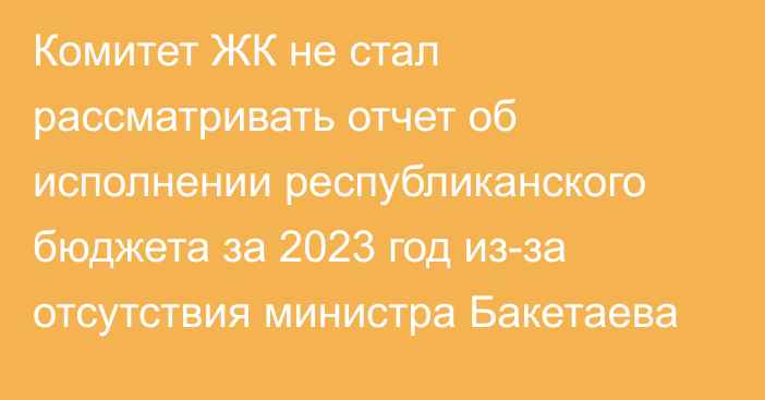 Комитет ЖК не стал рассматривать отчет об исполнении республиканского бюджета за 2023 год из-за отсутствия министра Бакетаева