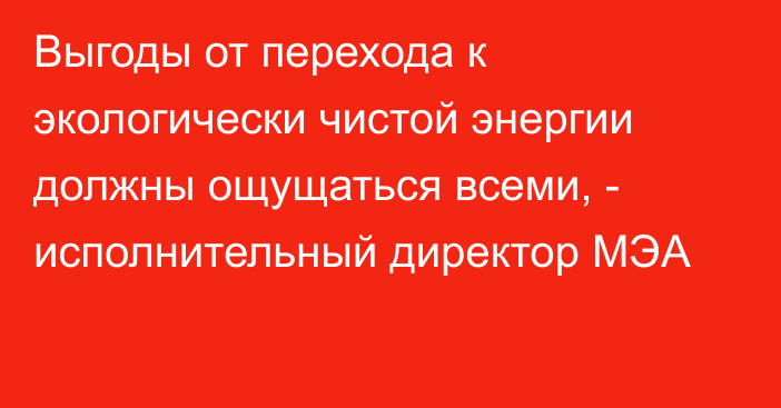 Выгоды от перехода к экологически чистой энергии должны ощущаться всеми, - исполнительный директор МЭА