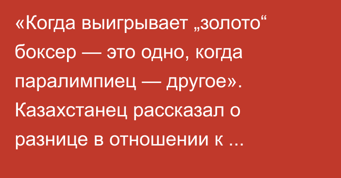 «Когда выигрывает „золото“ боксер — это одно, когда паралимпиец — другое». Казахстанец рассказал о разнице в отношении к призерам