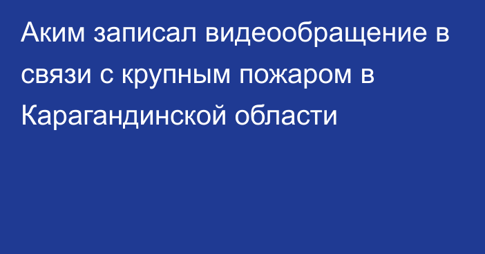 Аким записал видеообращение в связи с крупным пожаром в Карагандинской области