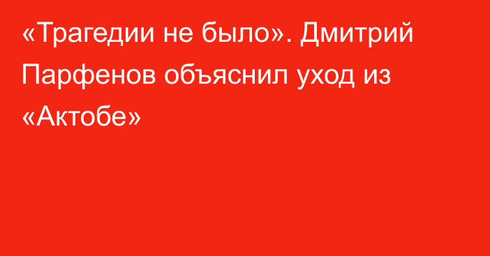 «Трагедии не было». Дмитрий Парфенов объяснил уход из «Актобе»