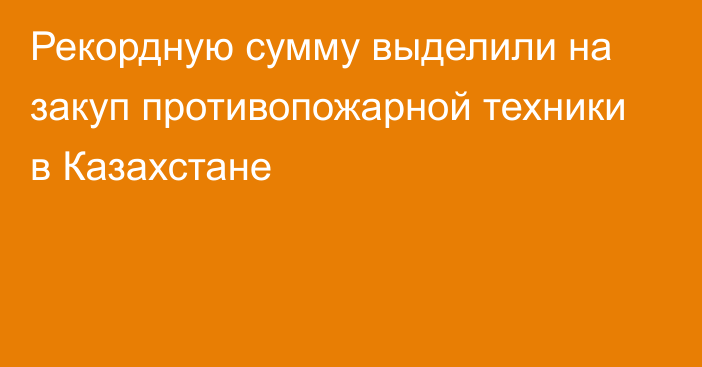 Рекордную сумму выделили на закуп противопожарной техники в Казахстане