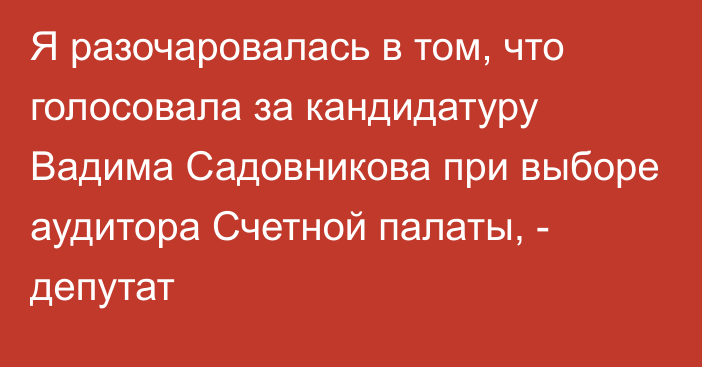 Я разочаровалась в том, что голосовала за кандидатуру Вадима Садовникова при выборе аудитора Счетной палаты, - депутат