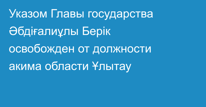 Указом Главы государства Әбдіғалиұлы Берік освобожден от должности акима области Ұлытау