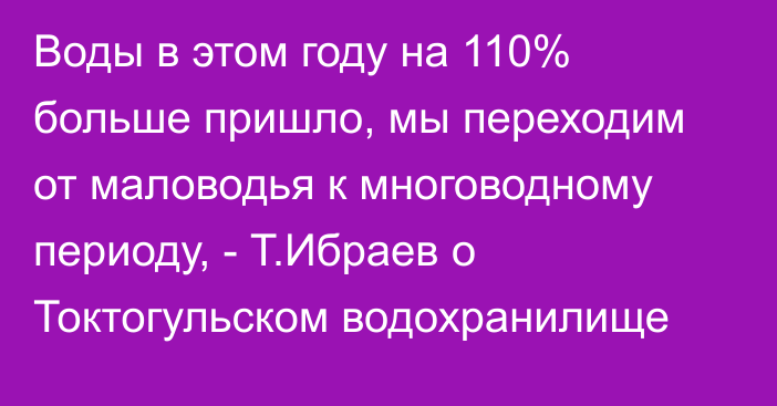 Воды в этом году на 110% больше пришло, мы переходим от маловодья к многоводному периоду, - Т.Ибраев о Токтогульском водохранилище