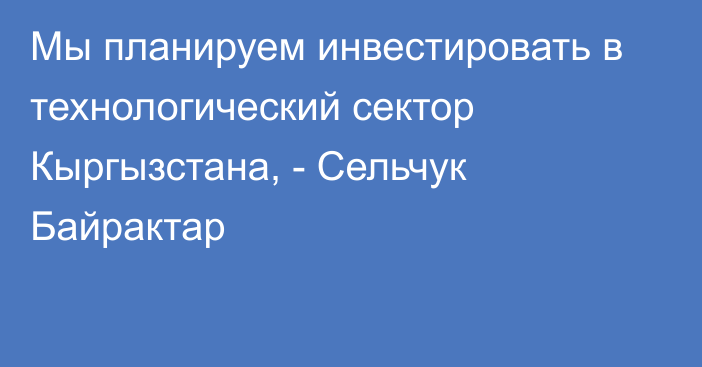 Мы планируем инвестировать в технологический сектор Кыргызстана, - Сельчук Байрактар