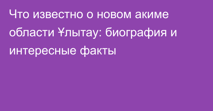 Что известно о новом акиме области Ұлытау: биография и интересные факты