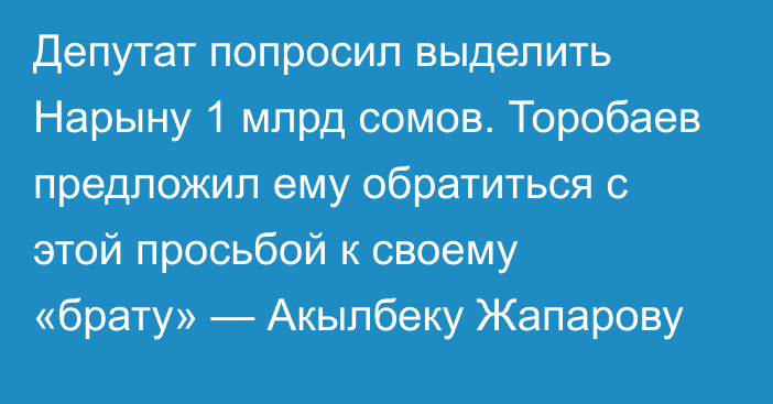 Депутат попросил выделить Нарыну 1 млрд сомов. Торобаев предложил ему обратиться с этой просьбой к своему «брату» — Акылбеку Жапарову 