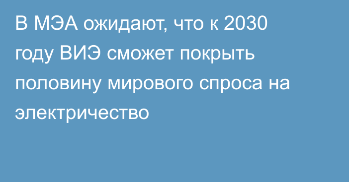 В МЭА ожидают, что к 2030 году ВИЭ сможет покрыть половину мирового спроса на электричество