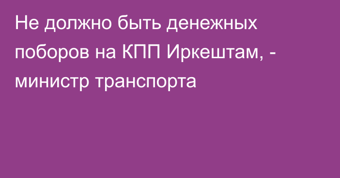 Не должно быть денежных поборов на КПП Иркештам, - министр транспорта