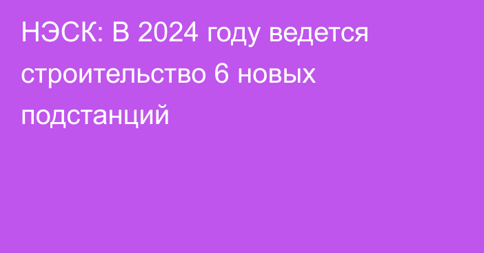 НЭСК: В 2024 году ведется строительство 6 новых подстанций