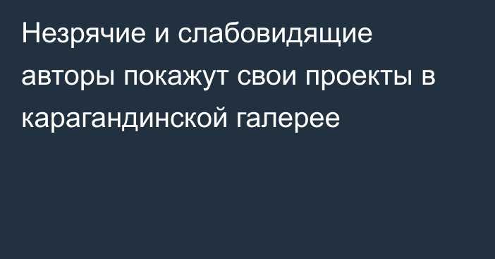 Незрячие и слабовидящие авторы покажут свои проекты в карагандинской галерее