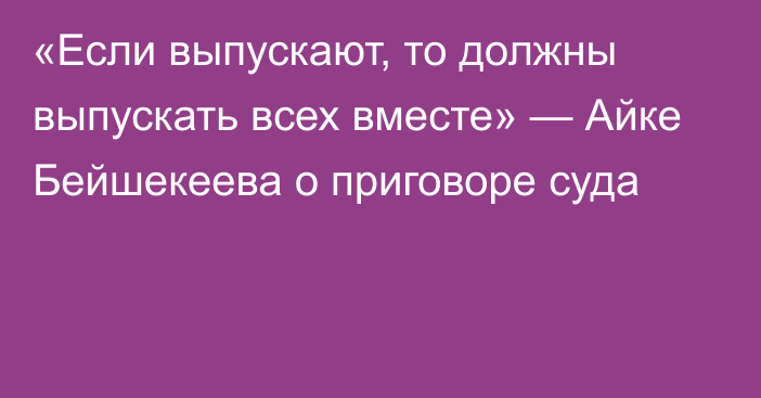 «Если выпускают, то должны выпускать всех вместе» — Айке Бейшекеева о приговоре суда