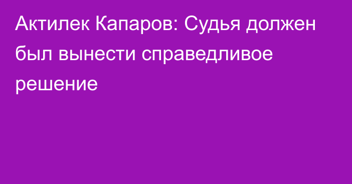 Актилек Капаров: Судья должен был вынести справедливое решение