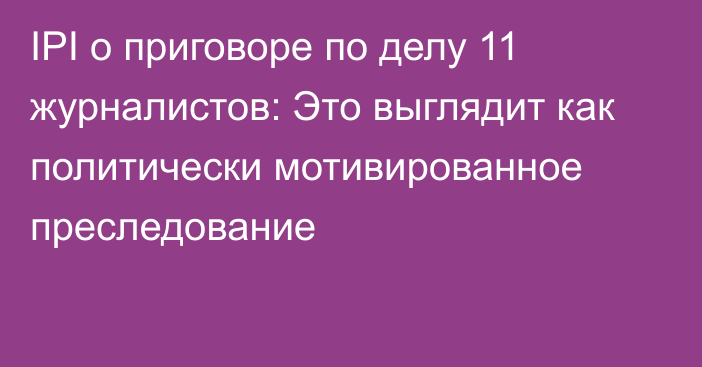 IPI о приговоре по делу 11 журналистов: Это выглядит как политически мотивированное преследование