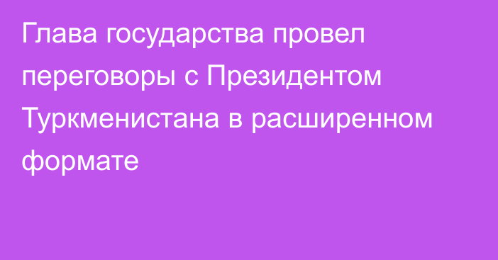 Глава государства провел переговоры с Президентом Туркменистана в расширенном формате