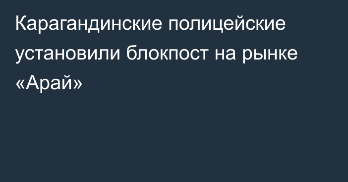 Карагандинские полицейские установили блокпост на рынке «Арай»