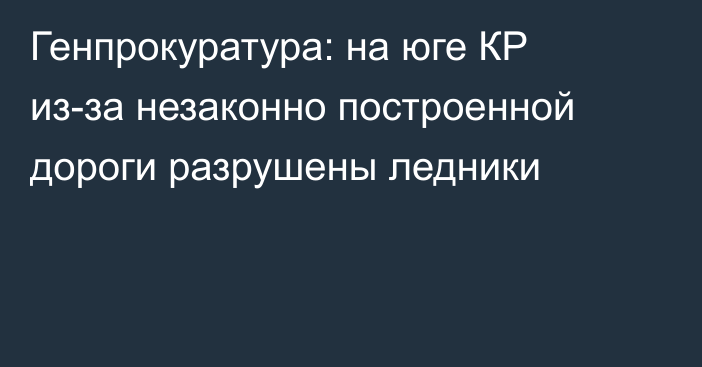 Генпрокуратура: на юге КР из-за незаконно построенной дороги разрушены ледники