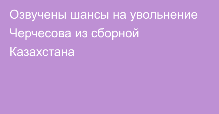 Озвучены шансы на увольнение Черчесова из сборной Казахстана