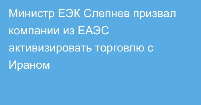 Министр ЕЭК Слепнев призвал компании из ЕАЭС активизировать торговлю с Ираном 