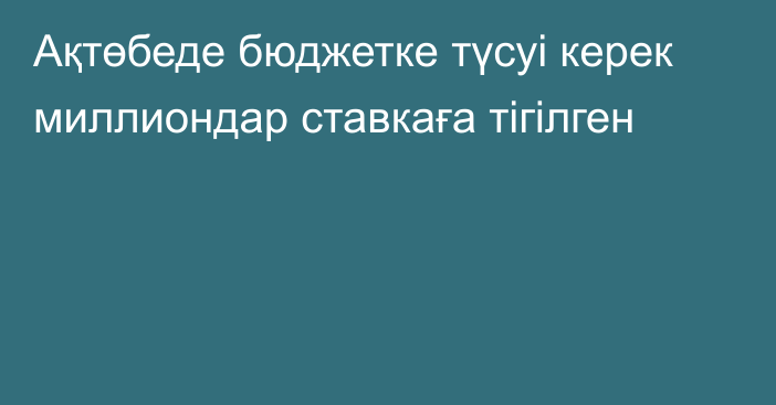 Ақтөбеде бюджетке түсуі керек миллиондар ставкаға тігілген