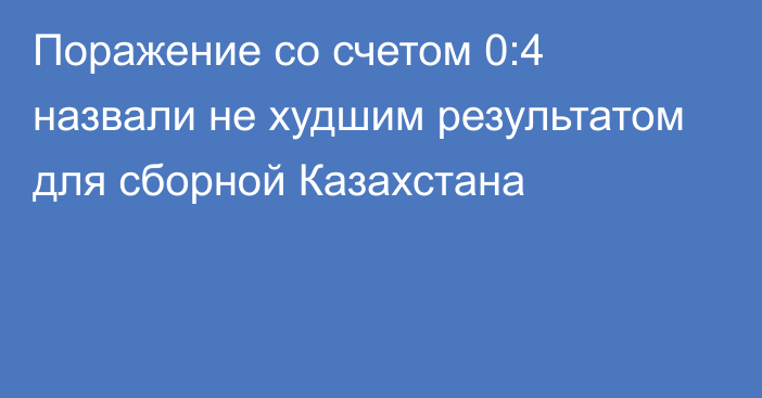 Поражение со счетом 0:4 назвали не худшим результатом для сборной Казахстана