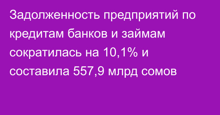 Задолженность предприятий по кредитам банков и займам сократилась на 10,1% и составила 557,9 млрд сомов