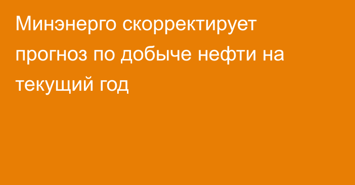 Минэнерго скорректирует прогноз по добыче нефти на текущий год